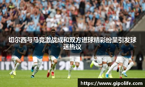 切尔西与马竞激战成和双方进球精彩纷呈引发球迷热议
