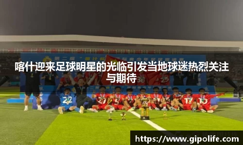 喀什迎来足球明星的光临引发当地球迷热烈关注与期待